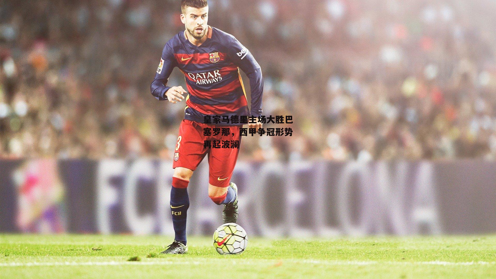 皇家马德里主场大胜巴塞罗那，西甲争冠形势再起波澜